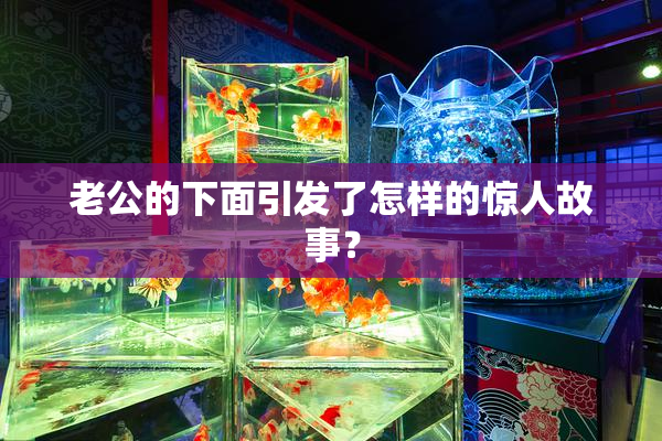 老公的下面引发了怎样的惊人故事？