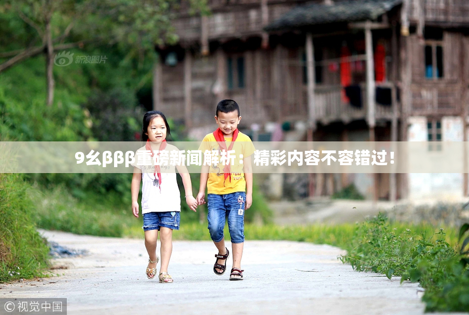 9幺βββ重磅新闻解析：精彩内容不容错过！