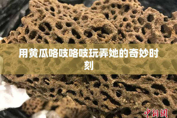 用黄瓜咯吱咯吱玩弄她的奇妙时刻