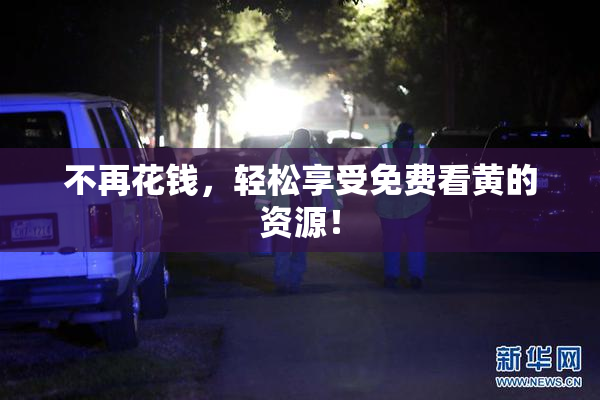 不再花钱，轻松享受免费看黄的资源！