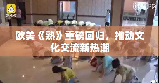 欧美《熟》重磅回归，推动文化交流新热潮