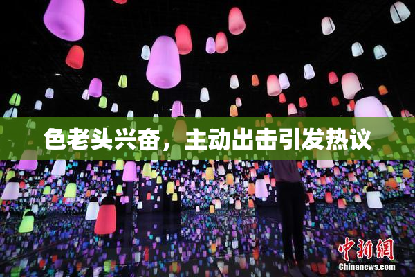 色老头兴奋，主动出击引发热议