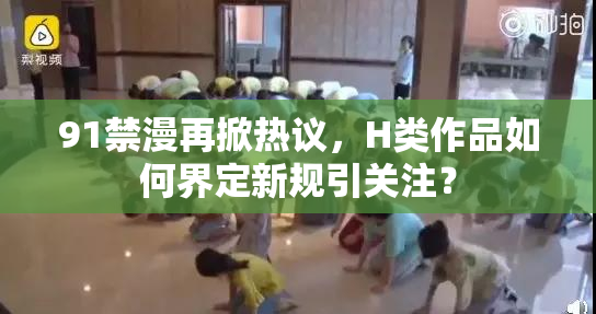 91禁漫再掀热议，H类作品如何界定新规引关注？