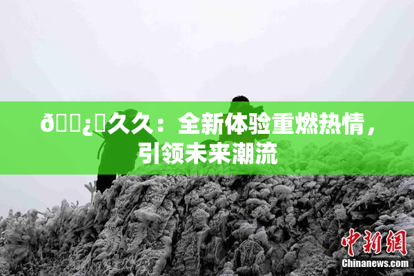 🌿‌久久：全新体验重燃热情，引领未来潮流