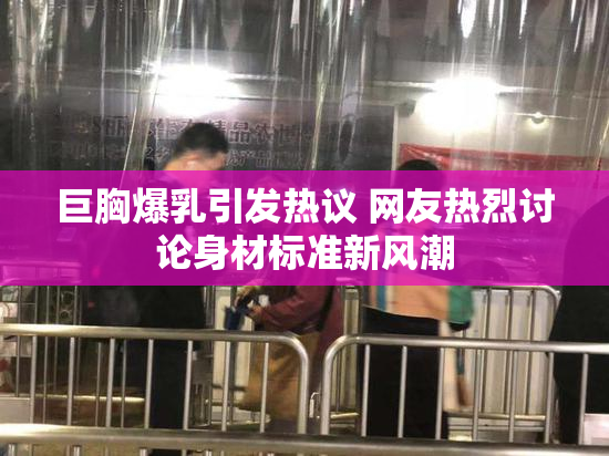 巨胸爆乳引发热议 网友热烈讨论身材标准新风潮