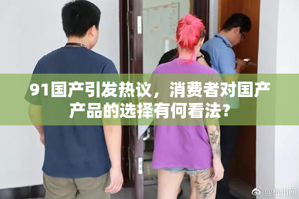 91国产引发热议，消费者对国产产品的选择有何看法？