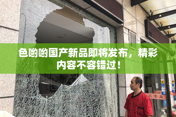 色哟哟国产新品即将发布，精彩内容不容错过！