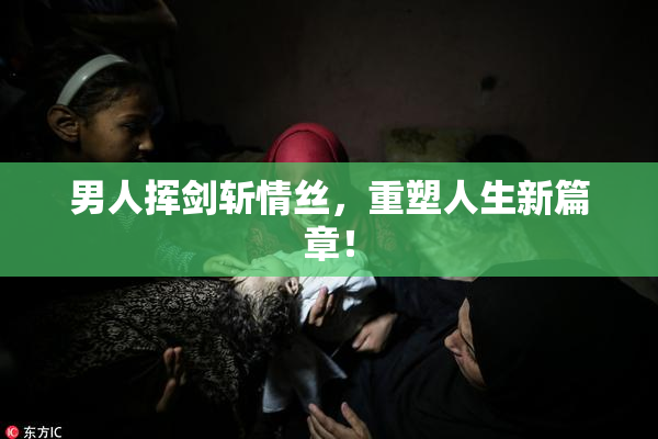 男人挥剑斩情丝，重塑人生新篇章！
