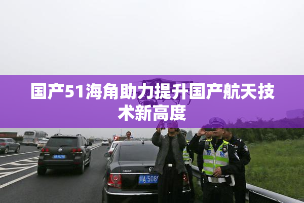 国产51海角助力提升国产航天技术新高度