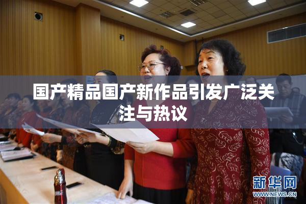 国产精品国产新作品引发广泛关注与热议