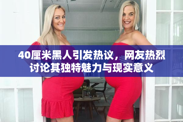 40厘米黑人引发热议，网友热烈讨论其独特魅力与现实意义