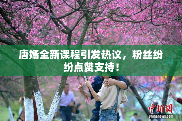 唐嫣全新课程引发热议，粉丝纷纷点赞支持！