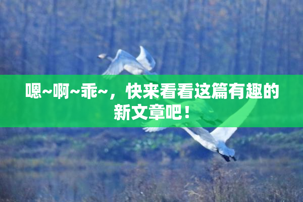 嗯~啊~乖~，快来看看这篇有趣的新文章吧！