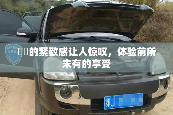 妺妺的紧致感让人惊叹，体验前所未有的享受