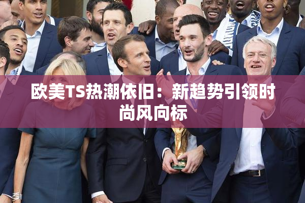 欧美TS热潮依旧：新趋势引领时尚风向标