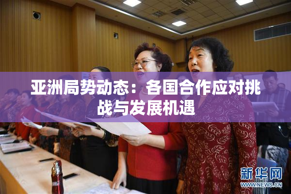 亚洲局势动态：各国合作应对挑战与发展机遇