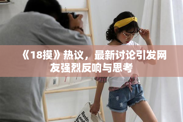 《18摸》热议，最新讨论引发网友强烈反响与思考