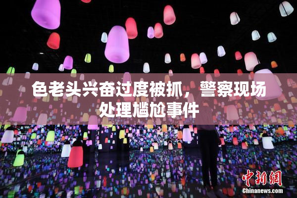 色老头兴奋过度被抓，警察现场处理尴尬事件
