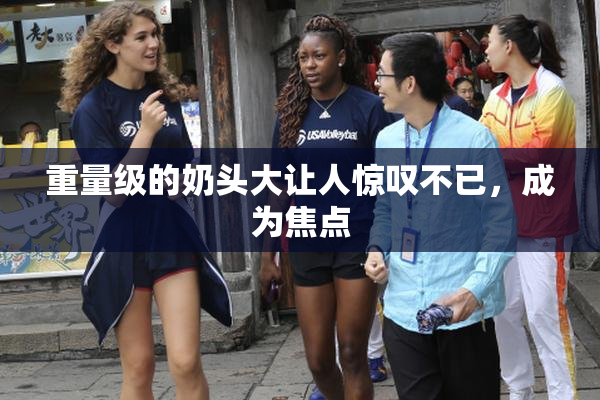 重量级的奶头大让人惊叹不已，成为焦点