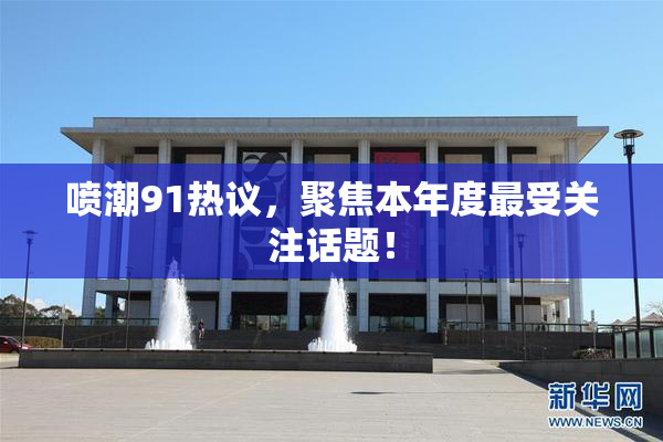 喷潮91热议，聚焦本年度最受关注话题！