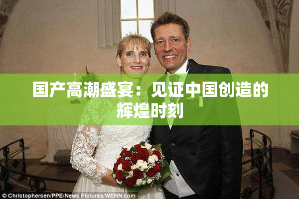 国产高潮盛宴：见证中国创造的辉煌时刻
