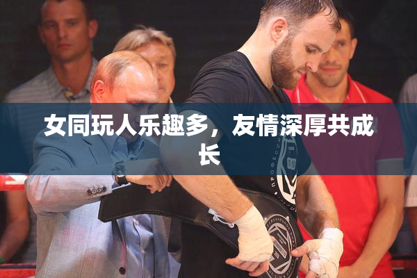 女同玩人乐趣多，友情深厚共成长