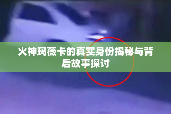 火神玛薇卡的真实身份揭秘与背后故事探讨
