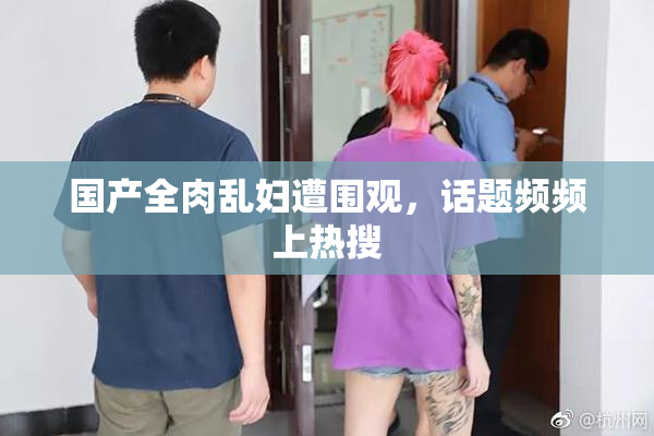 国产全肉乱妇遭围观，话题频频上热搜