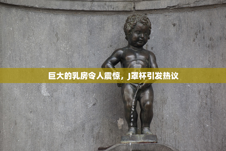 巨大的乳房令人震惊，J罩杯引发热议
