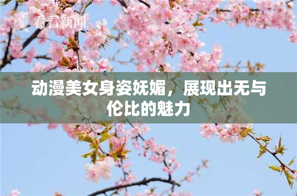 动漫美女身姿妩媚，展现出无与伦比的魅力