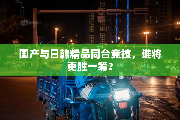 国产与日韩精品同台竞技，谁将更胜一筹？