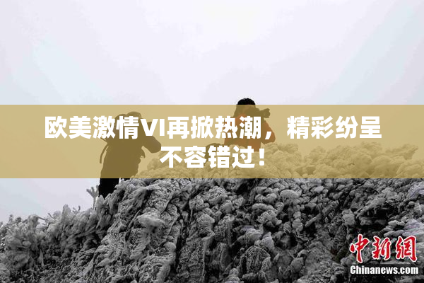 欧美激情VI再掀热潮，精彩纷呈不容错过！