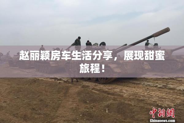 赵丽颖房车生活分享，展现甜蜜旅程！