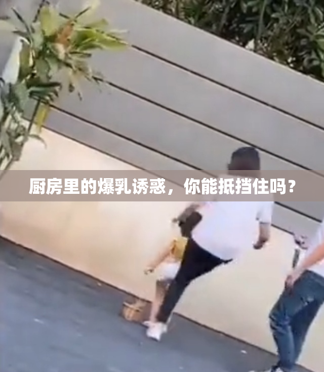 厨房里的爆乳诱惑，你能抵挡住吗？