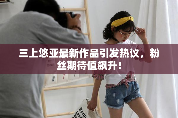 三上悠亚最新作品引发热议，粉丝期待值飙升！