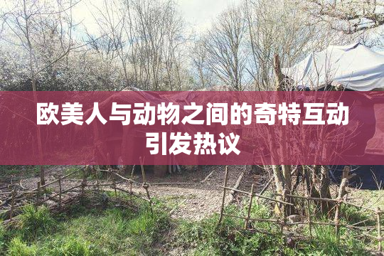 欧美人与动物之间的奇特互动引发热议