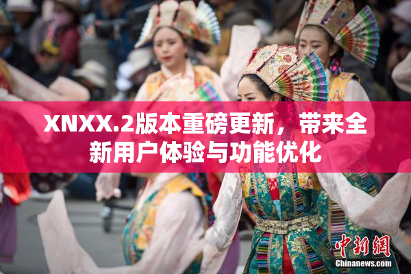 XNXX.2版本重磅更新，带来全新用户体验与功能优化
