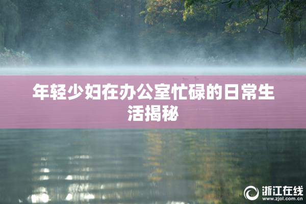 年轻少妇在办公室忙碌的日常生活揭秘