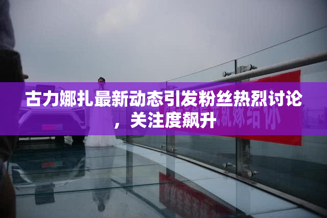 古力娜扎最新动态引发粉丝热烈讨论，关注度飙升