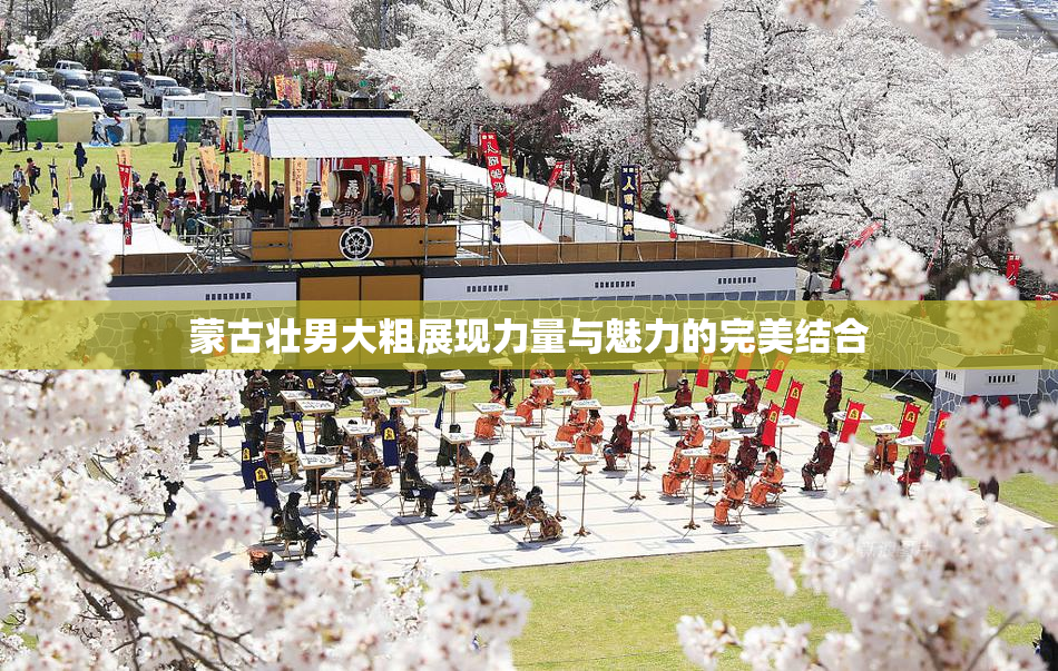 蒙古壮男大粗展现力量与魅力的完美结合