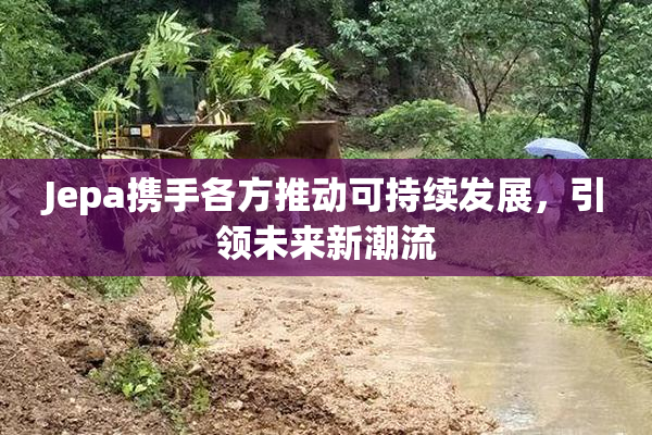 Jepa携手各方推动可持续发展，引领未来新潮流