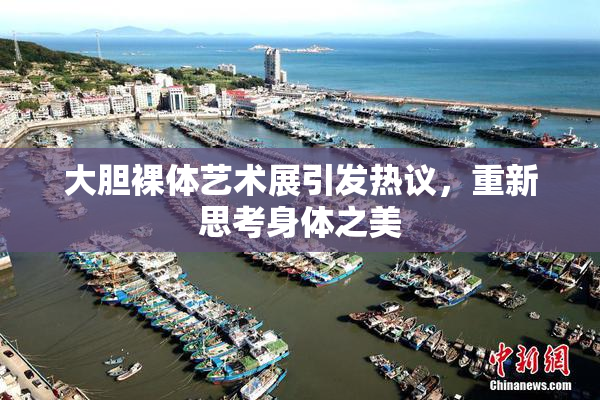 大胆裸体艺术展引发热议，重新思考身体之美