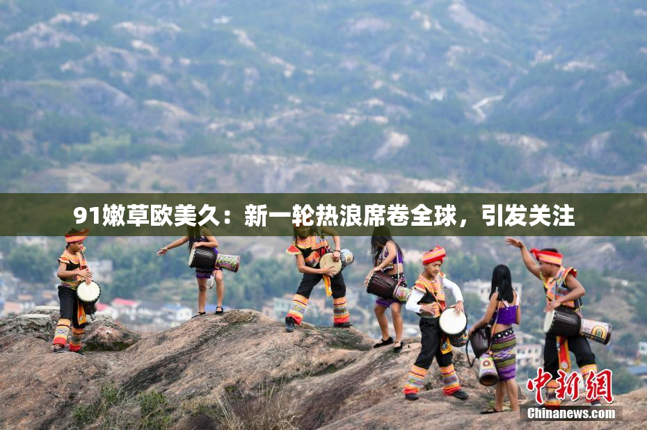 91嫩草欧美久：新一轮热浪席卷全球，引发关注