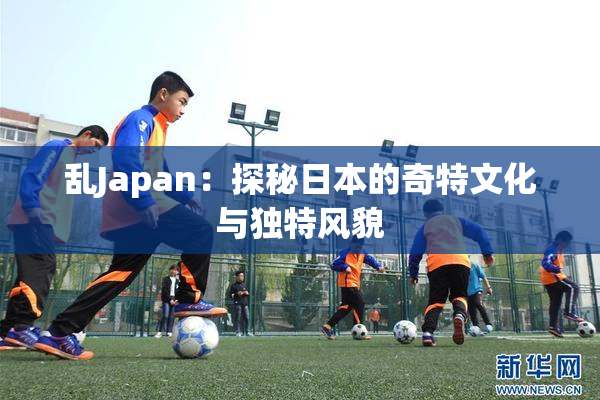 乱Japan：探秘日本的奇特文化与独特风貌