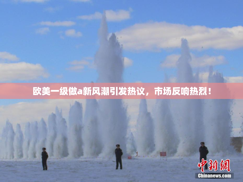 欧美一级做a新风潮引发热议，市场反响热烈！