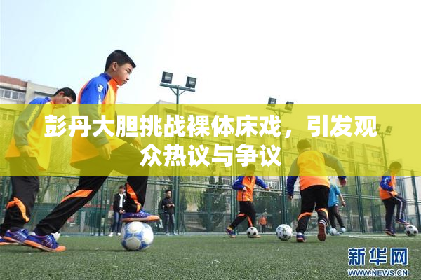 彭丹大胆挑战裸体床戏，引发观众热议与争议