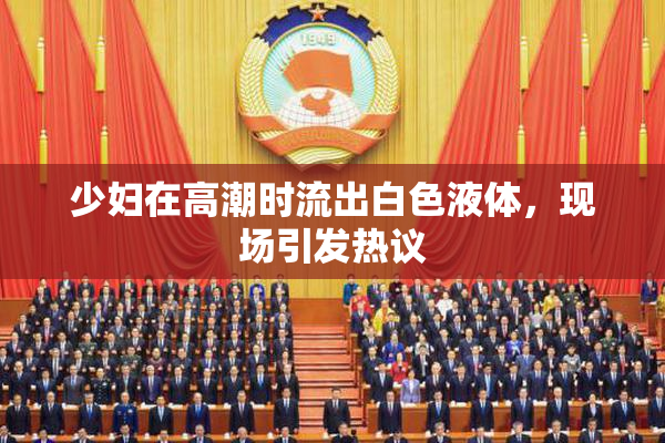 少妇在高潮时流出白色液体，现场引发热议
