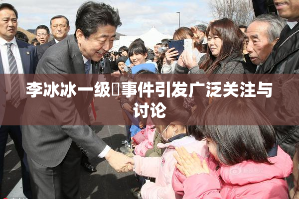 李冰冰一级婬事件引发广泛关注与讨论