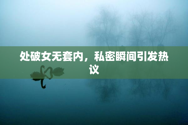 处破女无套内，私密瞬间引发热议