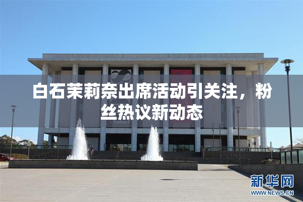 白石茉莉奈出席活动引关注，粉丝热议新动态